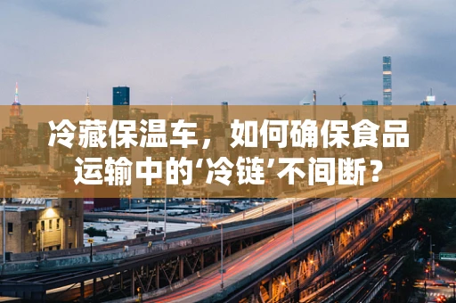 冷藏保温车，如何确保食品运输中的‘冷链’不间断？