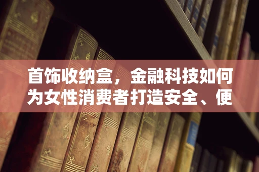 首饰收纳盒，金融科技如何为女性消费者打造安全、便捷的珠宝管理新体验？