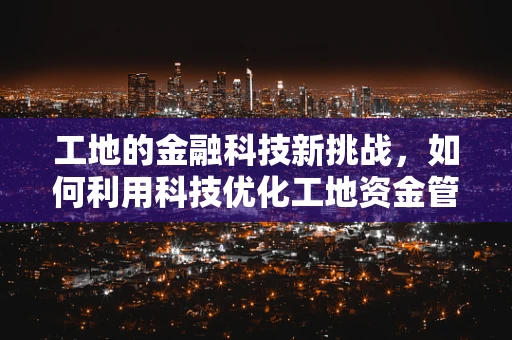 工地的金融科技新挑战，如何利用科技优化工地资金管理？