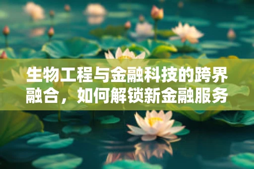 生物工程与金融科技的跨界融合，如何解锁新金融服务模式？