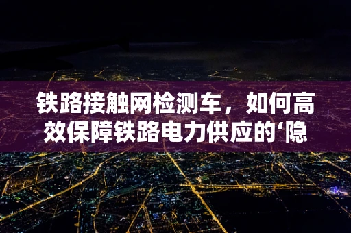 铁路接触网检测车，如何高效保障铁路电力供应的‘隐形卫士’？