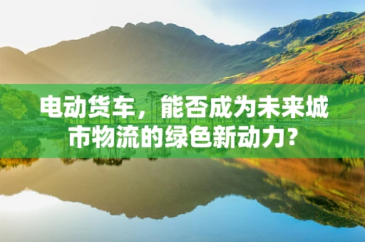 电动货车，能否成为未来城市物流的绿色新动力？