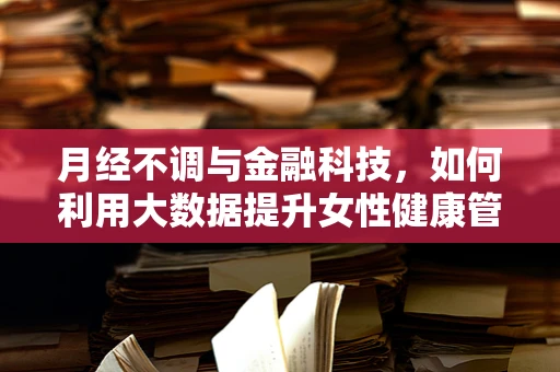 月经不调与金融科技，如何利用大数据提升女性健康管理服务？