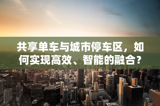 共享单车与城市停车区，如何实现高效、智能的融合？