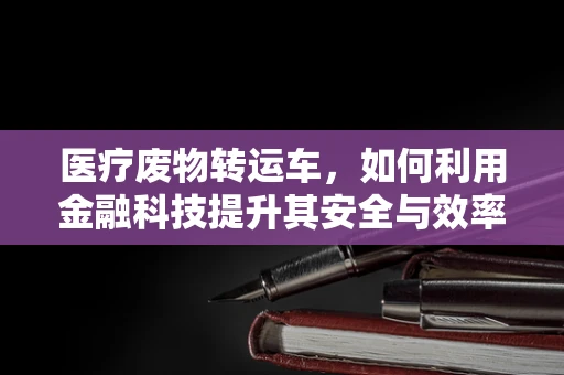 医疗废物转运车，如何利用金融科技提升其安全与效率？