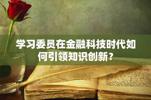 学习委员在金融科技时代如何引领知识创新？