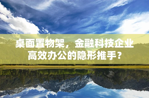 桌面置物架，金融科技企业高效办公的隐形推手？