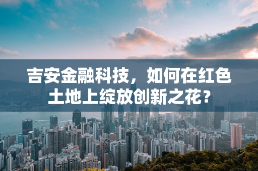 吉安金融科技，如何在红色土地上绽放创新之花？