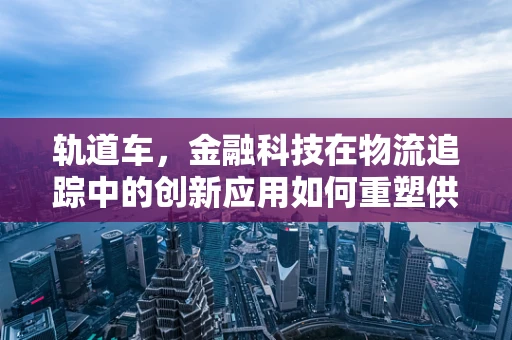 轨道车，金融科技在物流追踪中的创新应用如何重塑供应链管理？