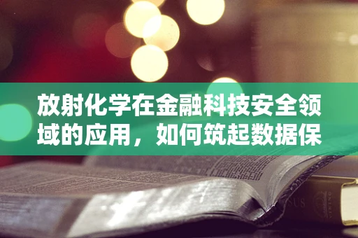 放射化学在金融科技安全领域的应用，如何筑起数据保护的‘核盾’？