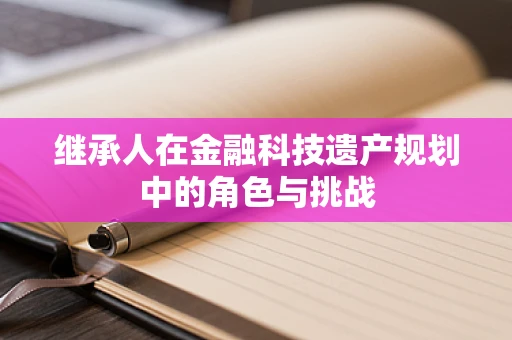 继承人在金融科技遗产规划中的角色与挑战