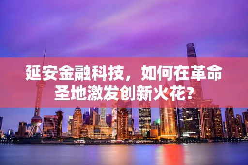 延安金融科技，如何在革命圣地激发创新火花？