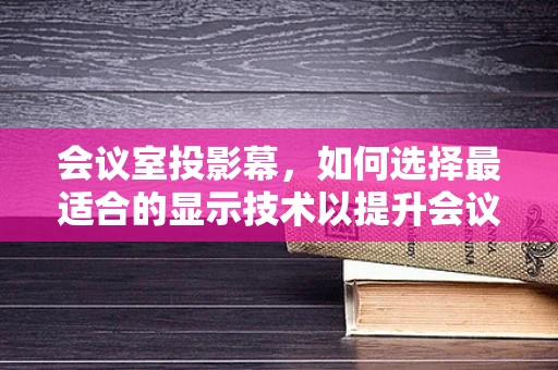 会议室投影幕，如何选择最适合的显示技术以提升会议效率？