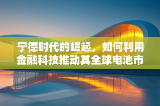 宁德时代的崛起，如何利用金融科技推动其全球电池市场的领导地位？