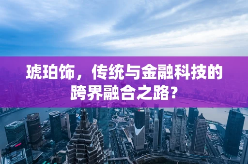 琥珀饰，传统与金融科技的跨界融合之路？