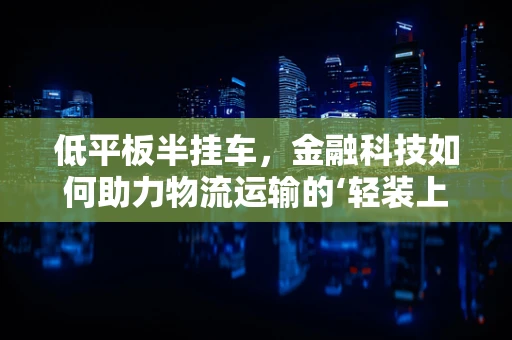 低平板半挂车，金融科技如何助力物流运输的‘轻装上阵’？