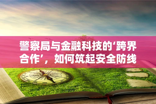 警察局与金融科技的‘跨界合作’，如何筑起安全防线？