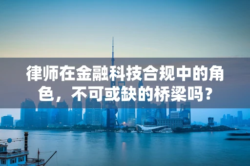 律师在金融科技合规中的角色，不可或缺的桥梁吗？