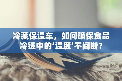 冷藏保温车，如何确保食品冷链中的‘温度’不间断？