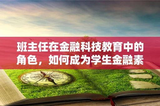 班主任在金融科技教育中的角色，如何成为学生金融素养的引路人？