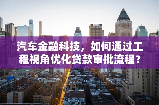 汽车金融科技，如何通过工程视角优化贷款审批流程？