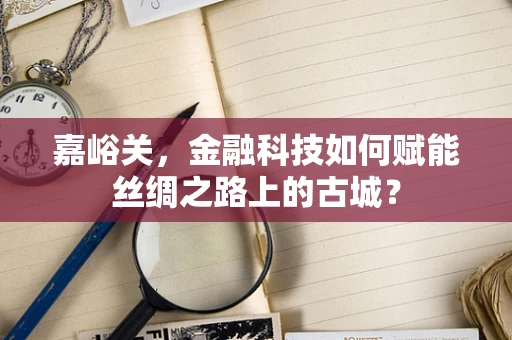 嘉峪关，金融科技如何赋能丝绸之路上的古城？