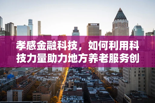 孝感金融科技，如何利用科技力量助力地方养老服务创新？