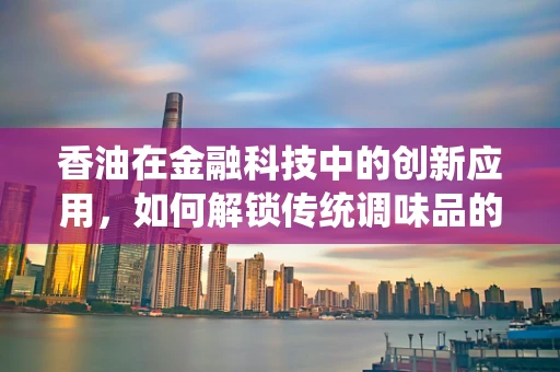 香油在金融科技中的创新应用，如何解锁传统调味品的新价值？