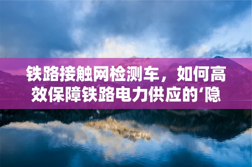 铁路接触网检测车，如何高效保障铁路电力供应的‘隐形卫士’？