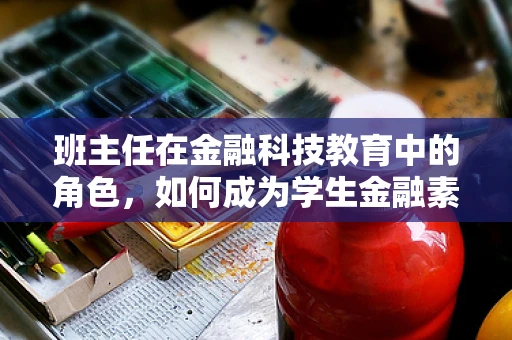 班主任在金融科技教育中的角色，如何成为学生金融素养的引路人？