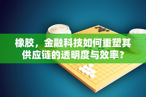 橡胶，金融科技如何重塑其供应链的透明度与效率？