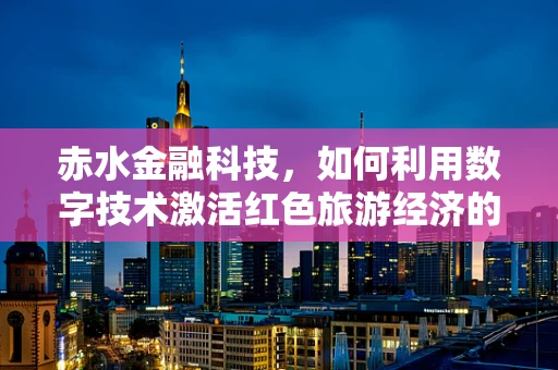 赤水金融科技，如何利用数字技术激活红色旅游经济的‘绿色引擎’？