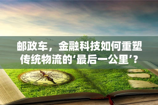 邮政车，金融科技如何重塑传统物流的‘最后一公里’？