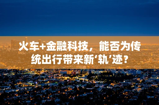 火车+金融科技，能否为传统出行带来新‘轨’迹？