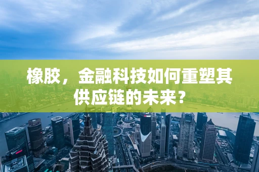 橡胶，金融科技如何重塑其供应链的未来？