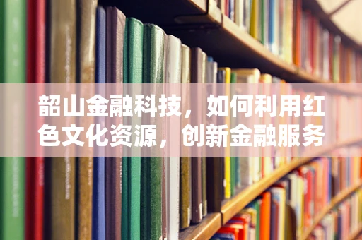 韶山金融科技，如何利用红色文化资源，创新金融服务模式？