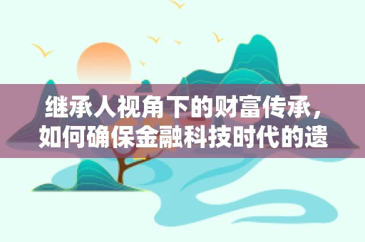 继承人视角下的财富传承，如何确保金融科技时代的遗产安全与高效分配？