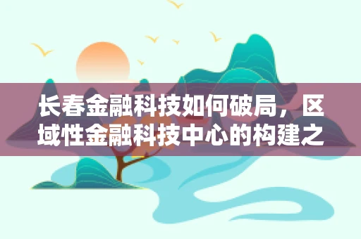 长春金融科技如何破局，区域性金融科技中心的构建之路