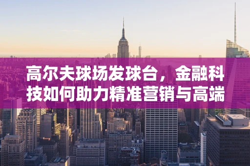 高尔夫球场发球台，金融科技如何助力精准营销与高端体验？