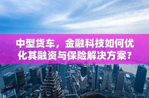 中型货车，金融科技如何优化其融资与保险解决方案？