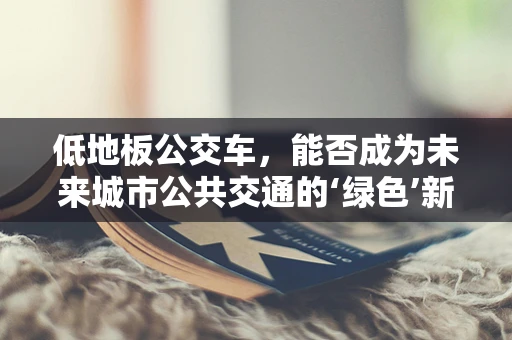 低地板公交车，能否成为未来城市公共交通的‘绿色’新宠？