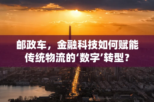 邮政车，金融科技如何赋能传统物流的‘数字’转型？