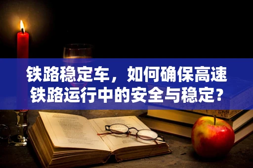 铁路稳定车，如何确保高速铁路运行中的安全与稳定？